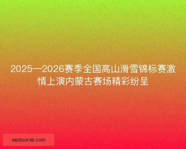 2025—2026赛季全国高山滑雪锦标赛激情上演内蒙古赛场精彩纷呈