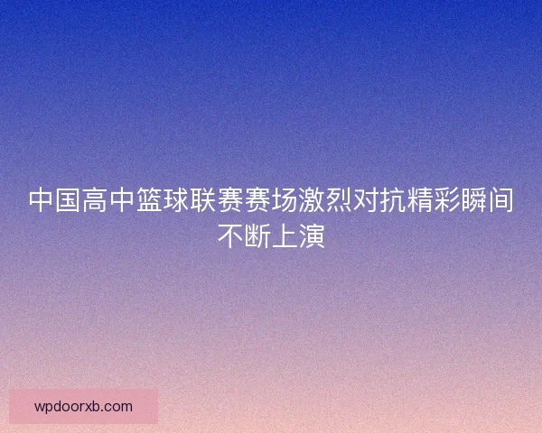 中国高中篮球联赛赛场激烈对抗精彩瞬间不断上演