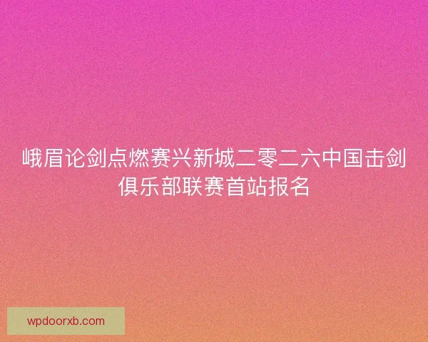 峨眉论剑点燃赛兴新城二零二六中国击剑俱乐部联赛首站报名
