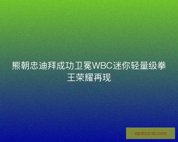 熊朝忠迪拜成功卫冕WBC迷你轻量级拳王荣耀再现